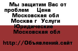  Мы защитим Вас от проблем! › Цена ­ 2 000 - Московская обл., Москва г. Услуги » Юридические   . Московская обл.